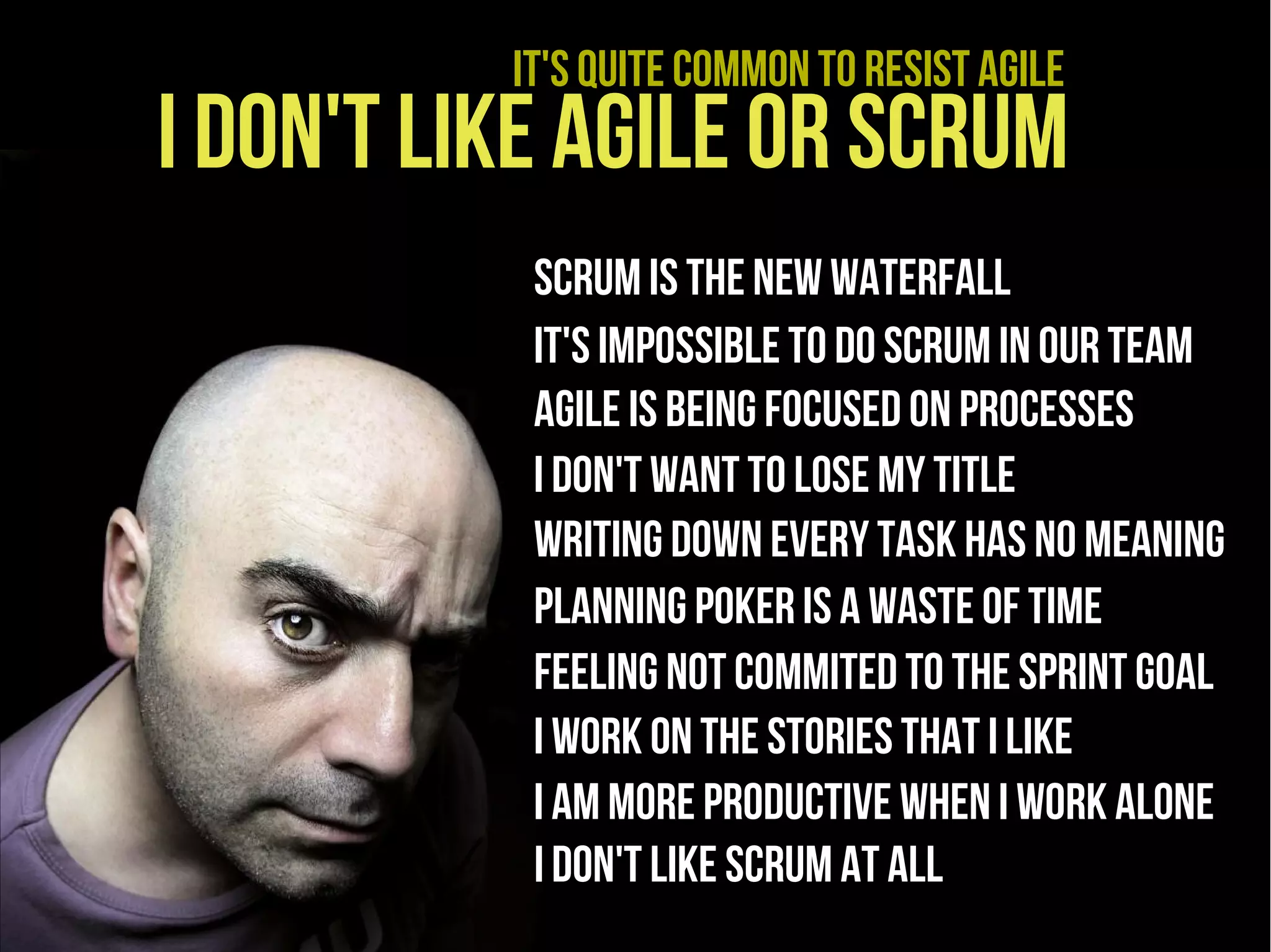 It's quite common to resist agile
I don't like agile or scrum
           scrum is the new waterfall
           It's impossible to do scrum in our team
           Agile is being focused on processes
           I don't want to lose my title
           Writing down every task has no meaning
           Planning poker is a waste of time
           Feeling not commited to the sprinT goal
           I Work on the stories that I like
           I am more productive when I work alone
           I don't like Scrum at all
 