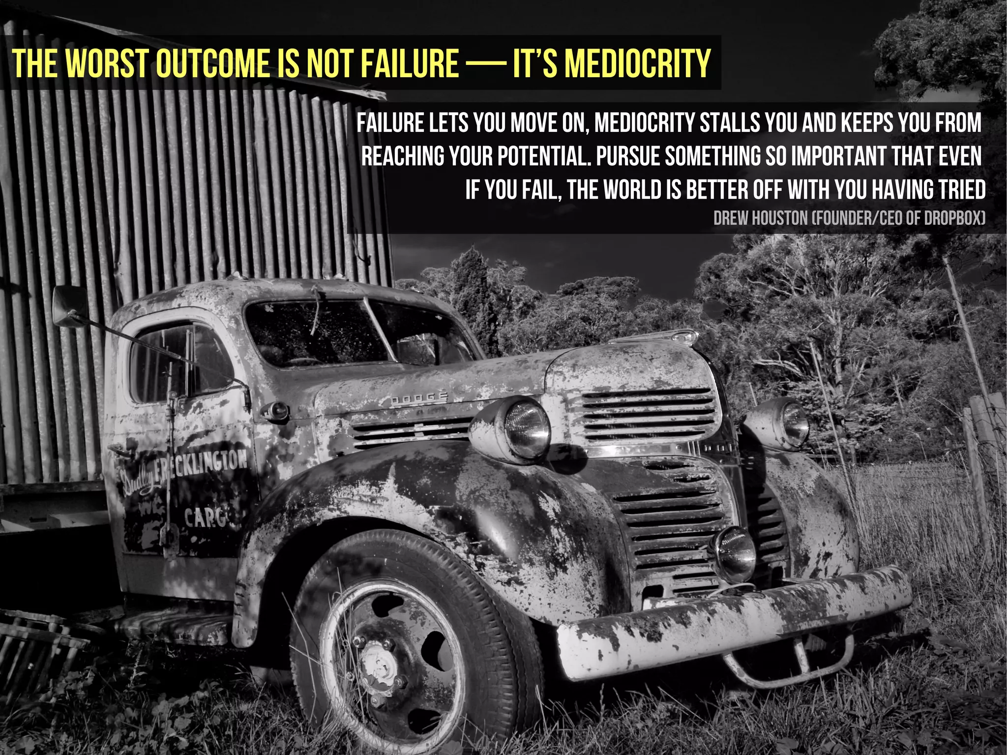 The worst outcome is not failure — it’s mediocrity
                        Failure lets you move on, mediocrity stalls you and keeps you from
                        reaching your potential. Pursue something so important that even
                                    if you fail, the world is better off with you having tried
                                                               Drew Houston (founder/CEO of Dropbox)
 