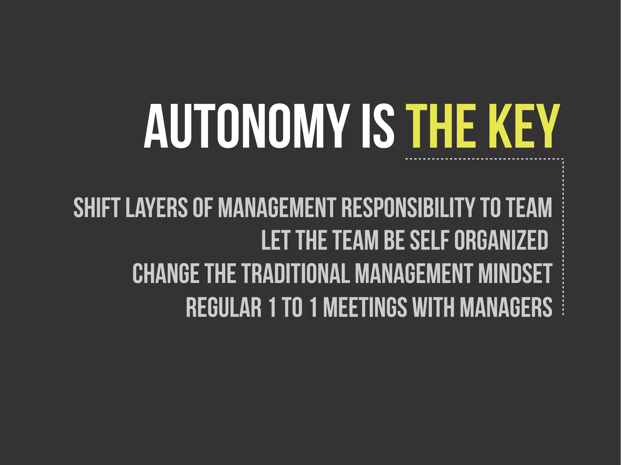 Autonomy is the key
Shift layers of management responsibility to team
                    Let the team be Self organized
       Change the traditional Management mindset
            Regular 1 to 1 meetings with managers
 