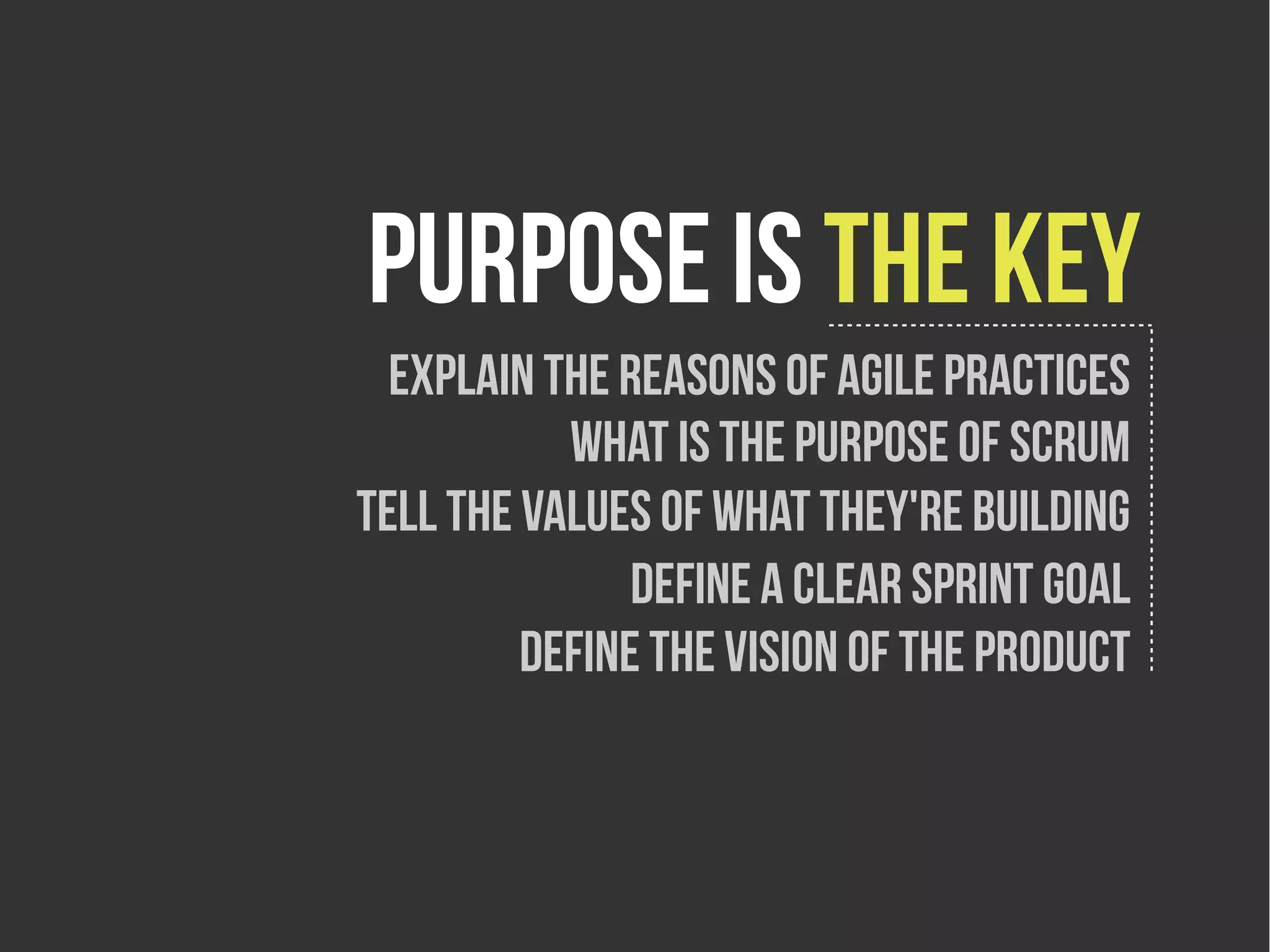 purpose is the key
  Explain the reasons of agile practices
           What is the purpose of scrum
tell the values of what they're building
               Define a clear sprint goal
         Define the vision of the product
 