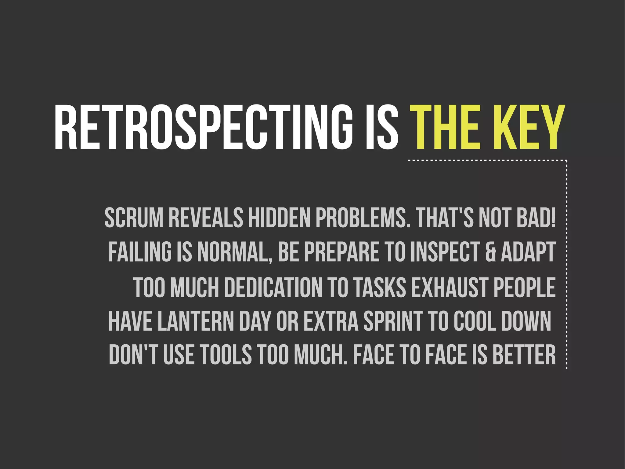 retrospecting is the key
  Scrum reveals hidden problems. That's not bad!
  Failing is normal, be prepare to inspect & adapt
     Too much dedication to tasks exhaust people
  have lantern day or extra sprint to cool down
  Don't use tools too much. Face to face is better
 