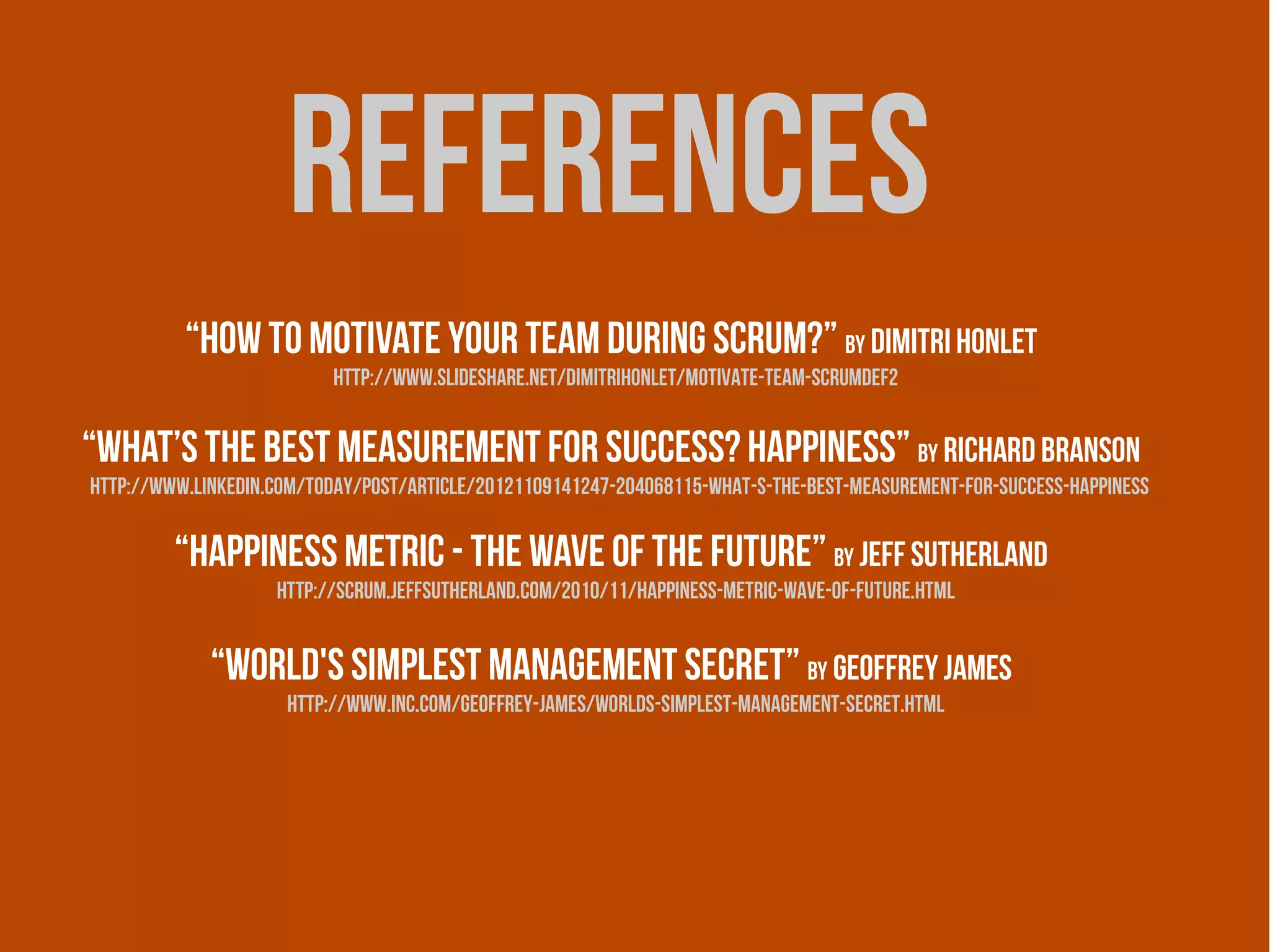 references
          “How to motivate your team during Scrum?” by Dimitri Honlet
                          http://www.slideshare.net/dimitrihonlet/motivate-team-scrumdef2


“What’s the best measurement for success? Happiness” by Richard Branson
http://www.linkedin.com/today/post/article/20121109141247-204068115-what-s-the-best-measurement-for-success-happiness


         “Happiness Metric - The Wave of the Future” by Jeff Sutherland
                    http://scrum.jeffsutherland.com/2010/11/happiness-metric-wave-of-future.html


             “World's Simplest Management Secret” by Geoffrey James
                     http://www.inc.com/geoffrey-james/worlds-simplest-management-secret.html
 