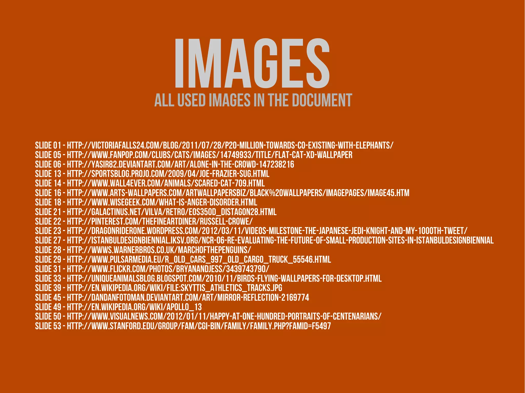 ımages
                                  All used images in the document

Slide 01 - http://victoriafalls24.com/blog/2011/07/28/p20-million-towards-co-existing-with-elephants/
Slide 05 - http://www.fanpop.com/clubs/cats/images/14749933/title/flat-cat-xd-wallpaper
Slide 06 - http://yasir82.deviantart.com/art/Alone-in-the-Crowd-147238216
Slide 13 - http://sportsblog.projo.com/2009/04/joe-frazier-sug.html
Slide 14 - http://www.wall4ever.com/animals/scared-cat-709.html
Slide 16 - http://www.arts-wallpapers.com/artwallpapersbiz/Black%20Wallpapers/imagepages/image45.htm
Slide 18 - http://www.wisegeek.com/what-is-anger-disorder.html
Slide 21 - http://galactinus.net/vilva/retro/eos350d_distagon28.html
Slide 22 - http://pinterest.com/thefineartdiner/russell-crowe/
Slide 23 - http://dragonriderone.wordpress.com/2012/03/11/videos-milestone-the-japanese-jedi-knight-and-my-1000th-tweet/
Slide 27 - http://istanbuldesignbiennial.iksv.org/ncr-06-re-evaluating-the-future-of-small-production-sites-in-istanbuldesignbiennial
Slide 28 - http://wwws.warnerbros.co.uk/marchofthepenguins/
Slide 29 - http://www.pulsarmedia.eu/r_old_cars_997_old_cargo_truck_55546.html
Slide 31 - http://www.flickr.com/photos/bryanandjess/3439743790/
Slide 33 - http://uniqueanimalsblog.blogspot.com/2010/11/birds-flying-wallpapers-for-desktop.html
Slide 39 - http://en.wikipedia.org/wiki/File:Skyttis_athletics_tracks.jpg
slide 45 - http://dandanfotoman.deviantart.com/art/Mirror-reflection-2169774
slide 49 - http://en.wikipedia.org/wiki/Apollo_13
slide 50 - http://www.visualnews.com/2012/01/11/happy-at-one-hundred-portraits-of-centenarians/
slide 53 - http://www.stanford.edu/group/fam/cgi-bin/family/family.php?famid=F5497
 