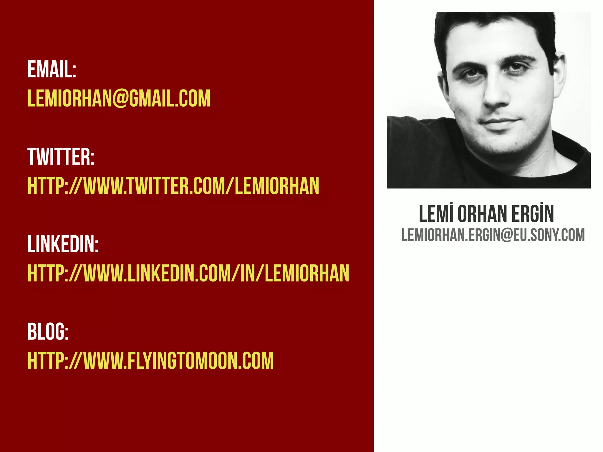Emaıl:
lemiorhan@gmaıl.com

Twitter:
HTTP://www.twitter.com/lemıorhan
                                         Lemİ orhan ergİn
                                       Lemiorhan.ergin@eu.sony.com
Linkedin:
http://www.linkedin.com/in/lemiorhan

Blog:
http://www.flyingtomoon.com
 