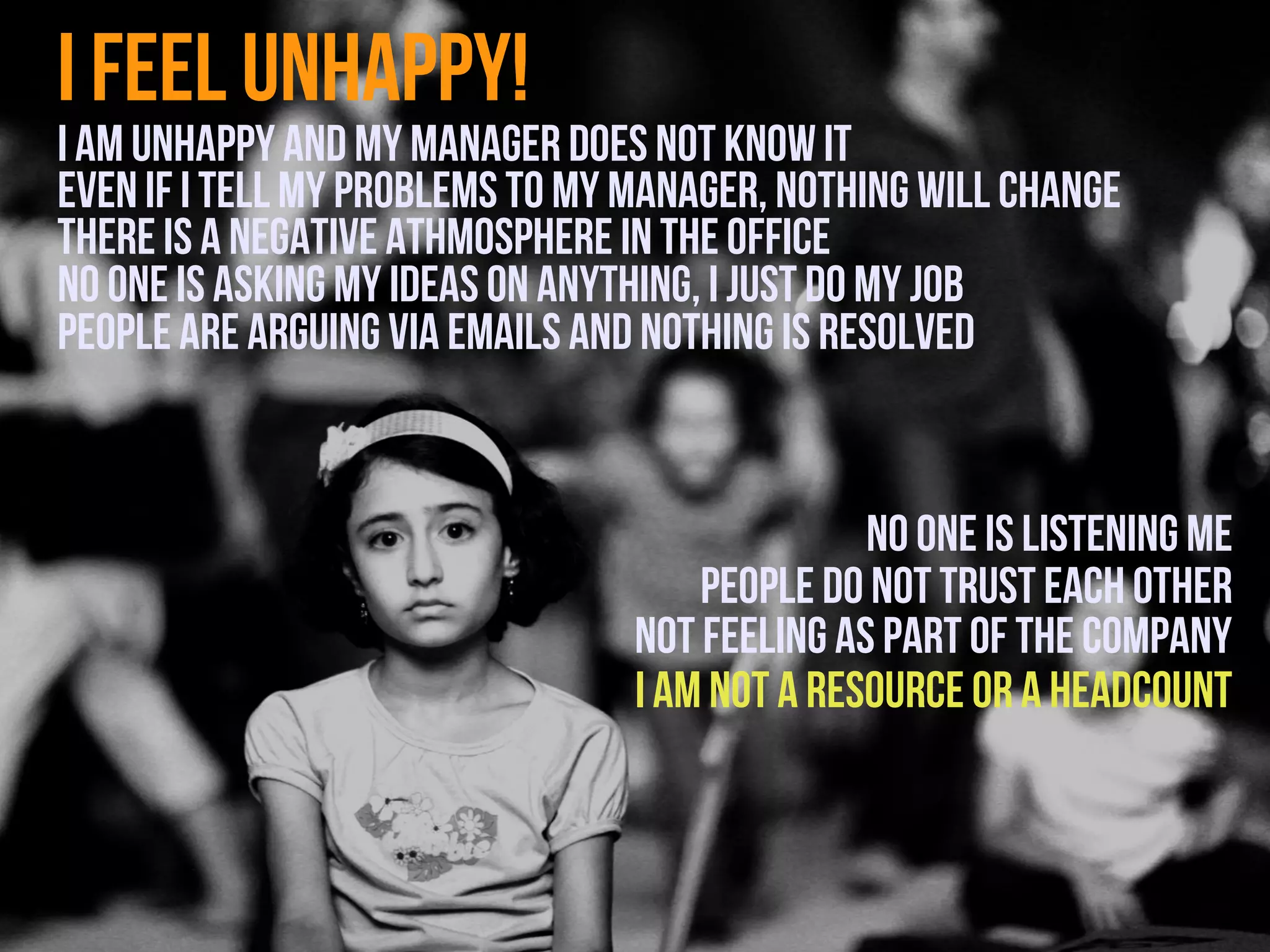 I feel unhappy!
I am unhappy and my manager does not know it
Even if ı tell my problems to my manager, nothing will change
There is a negative athmosphere in the office
No one is asking my ideas on anything, ı just do my job
People are arguing via emails and nothing is resolved


                                               no one is listening me
                                     People do not trust each other
                                 Not feeling as part of the company
                                 I am not a resource or a headcount
 