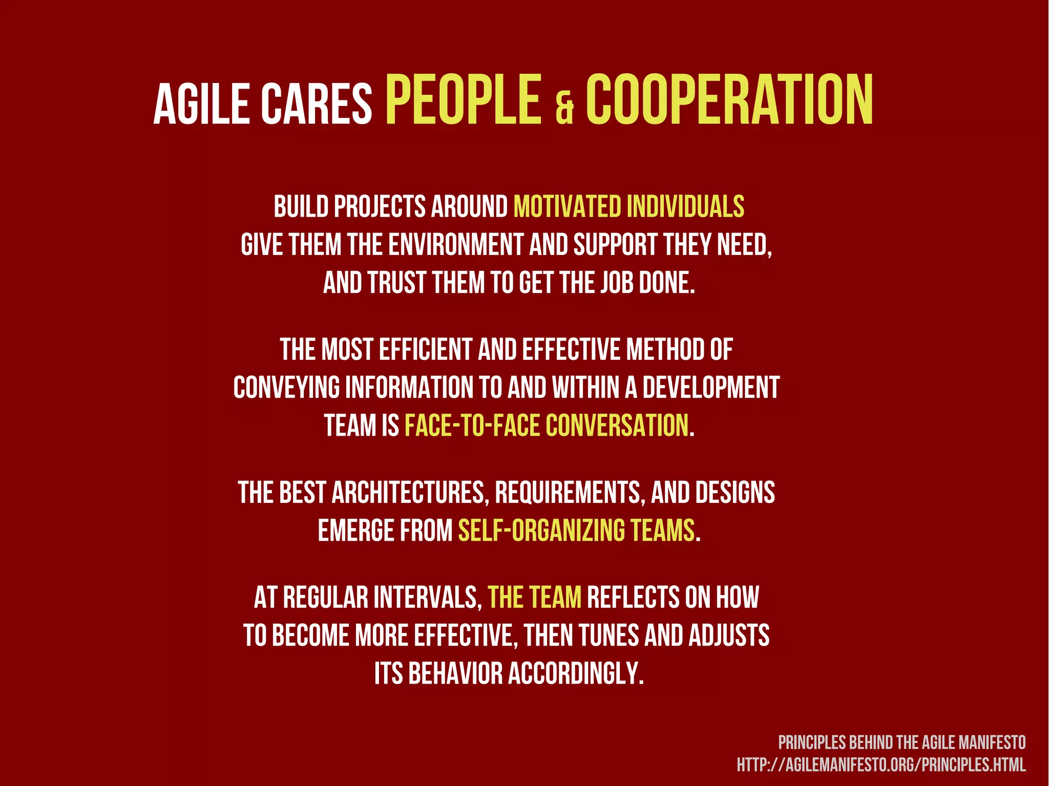 Agile cares people & cooperation
      Build projects around motivated individuals
   Give them the environment and support they need, 
           and trust them to get the job done.

       The most efficient and effective method of 
   conveying information to and within a development 
           team is face-to-face conversation.

   The best architectures, requirements, and designs
          emerge from self-organizing teams.

    At regular intervals, the team reflects on how
   to become more effective, then tunes and adjusts
               its behavior accordingly.

                                                      Principles behind the agile manifesto
                                                http://agilemanifesto.org/principles.html
 