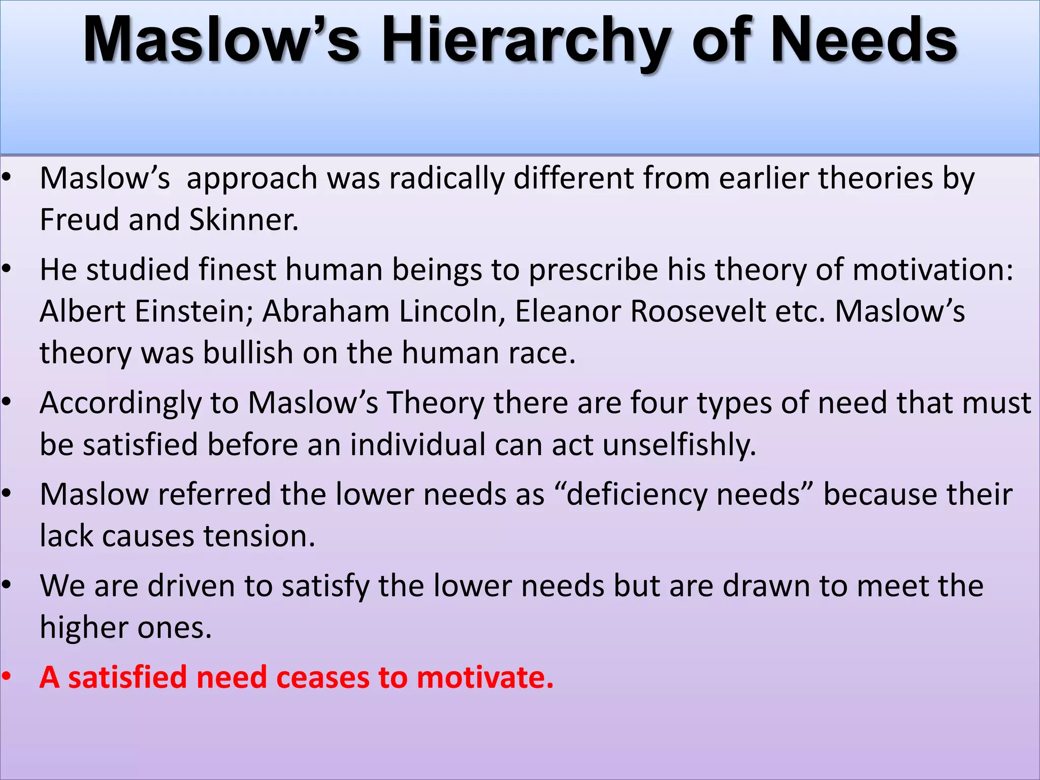 Maslow’s Hierarchy of Needs
• Maslow’s approach was radically different from earlier theories by
Freud and Skinner.
• He studied finest human beings to prescribe his theory of motivation:
Albert Einstein; Abraham Lincoln, Eleanor Roosevelt etc. Maslow’s
theory was bullish on the human race.
• Accordingly to Maslow’s Theory there are four types of need that must
be satisfied before an individual can act unselfishly.
• Maslow referred the lower needs as “deficiency needs” because their
lack causes tension.
• We are driven to satisfy the lower needs but are drawn to meet the
higher ones.
• A satisfied need ceases to motivate.
 