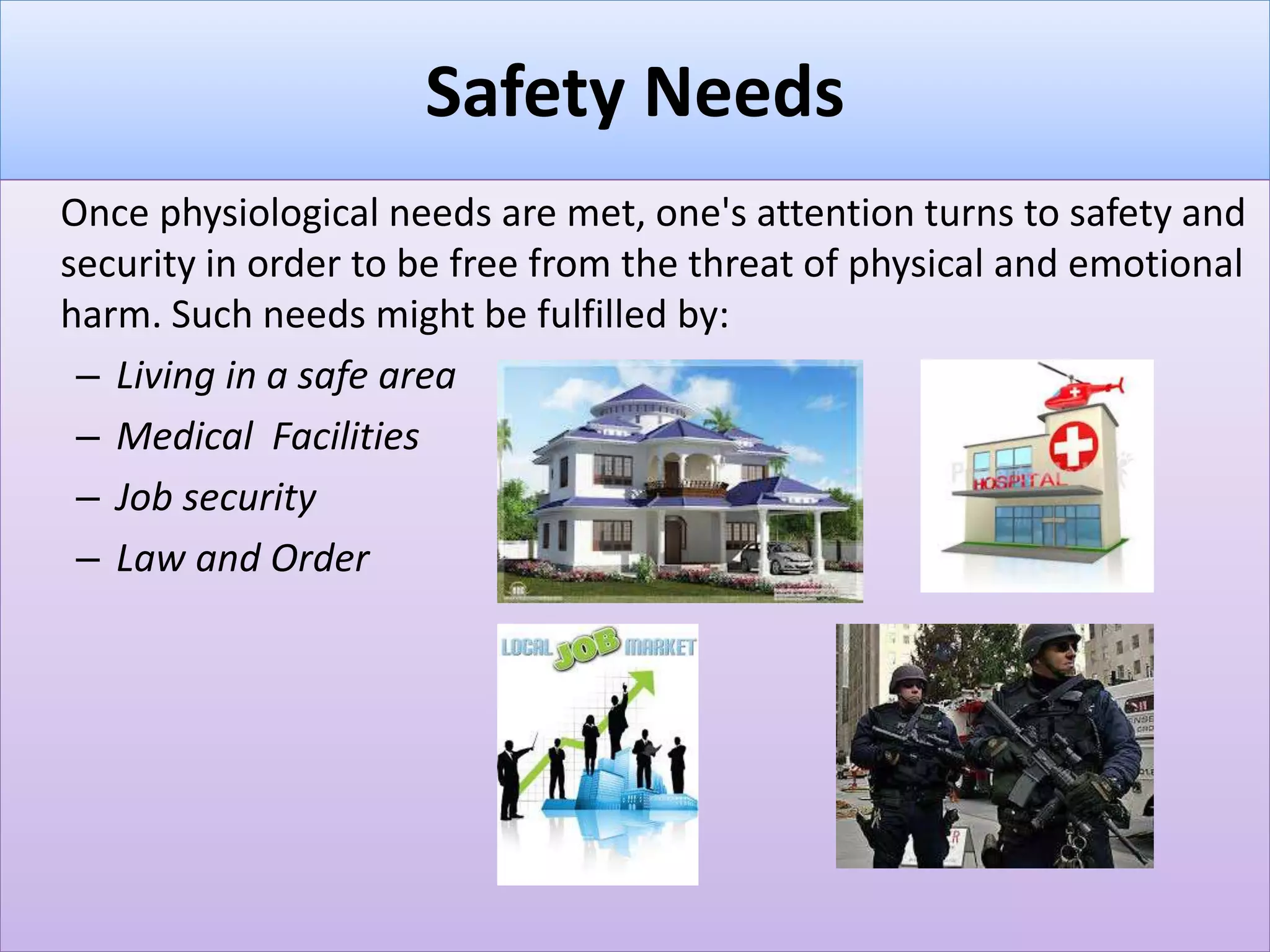 Safety Needs
Once physiological needs are met, one's attention turns to safety and
security in order to be free from the threat of physical and emotional
harm. Such needs might be fulfilled by:
– Living in a safe area
– Medical Facilities
– Job security
– Law and Order
 
