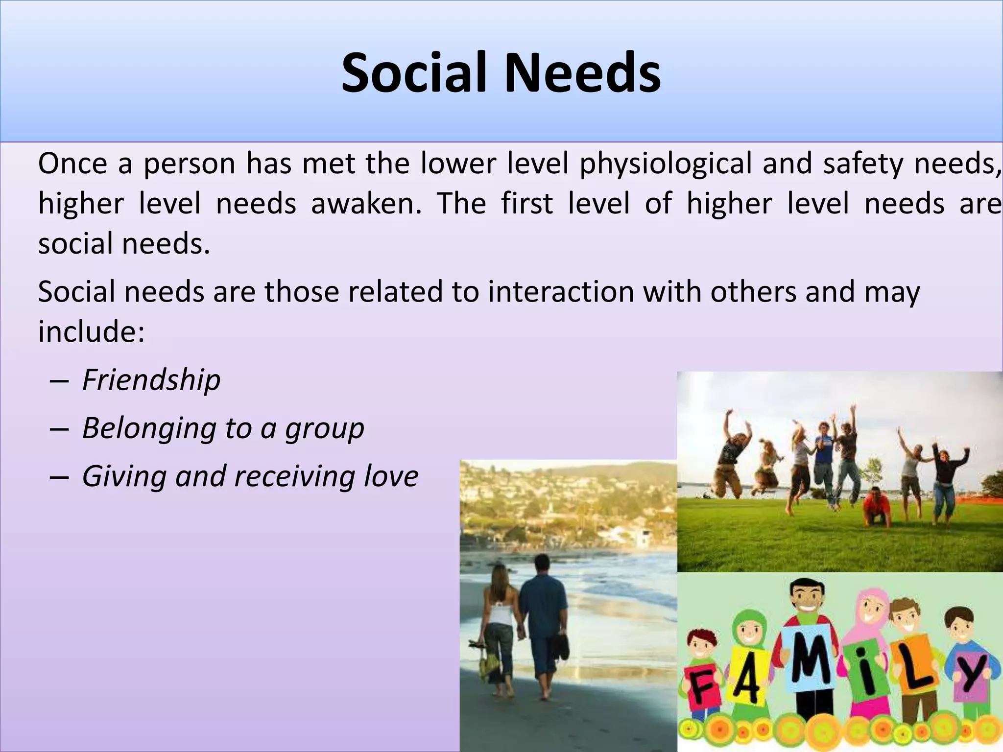 Social Needs
Once a person has met the lower level physiological and safety needs,
higher level needs awaken. The first level of higher level needs are
social needs.
Social needs are those related to interaction with others and may
include:
– Friendship
– Belonging to a group
– Giving and receiving love
 