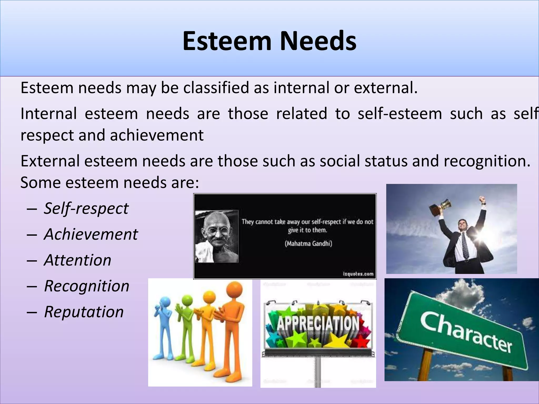 Esteem Needs
Esteem needs may be classified as internal or external.
Internal esteem needs are those related to self-esteem such as self
respect and achievement
External esteem needs are those such as social status and recognition.
Some esteem needs are:
– Self-respect
– Achievement
– Attention
– Recognition
– Reputation
 