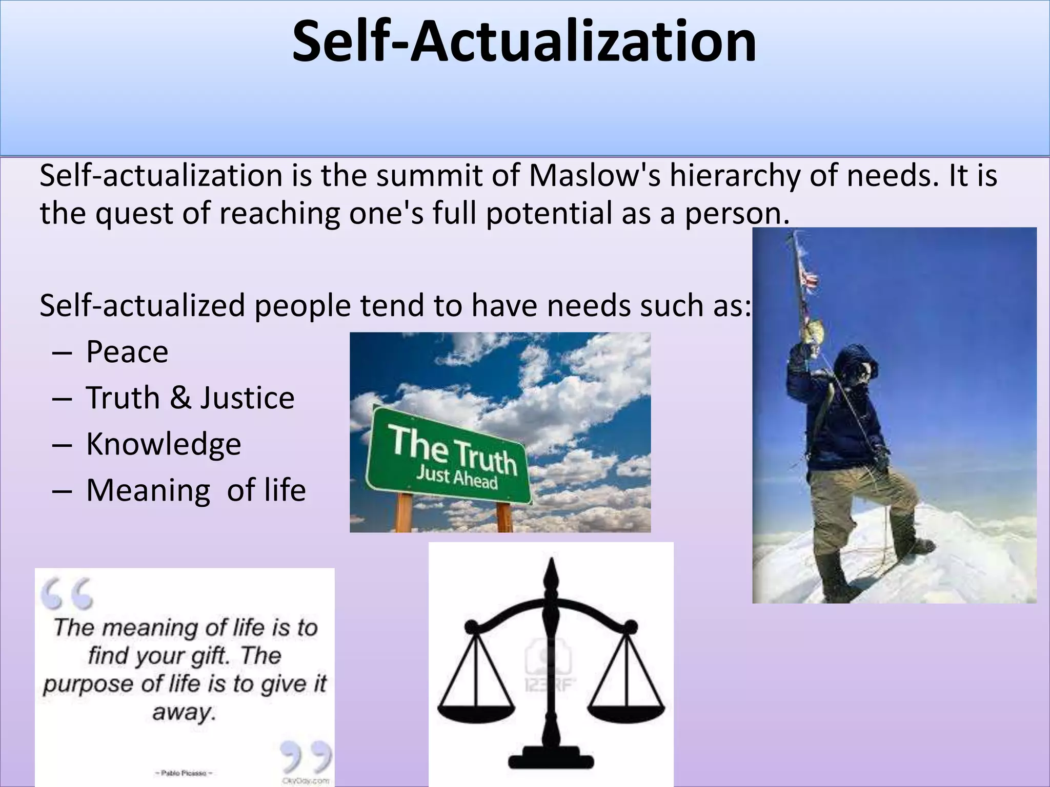 Self-Actualization
Self-actualization is the summit of Maslow's hierarchy of needs. It is
the quest of reaching one's full potential as a person.
Self-actualized people tend to have needs such as:
– Peace
– Truth & Justice
– Knowledge
– Meaning of life
 
