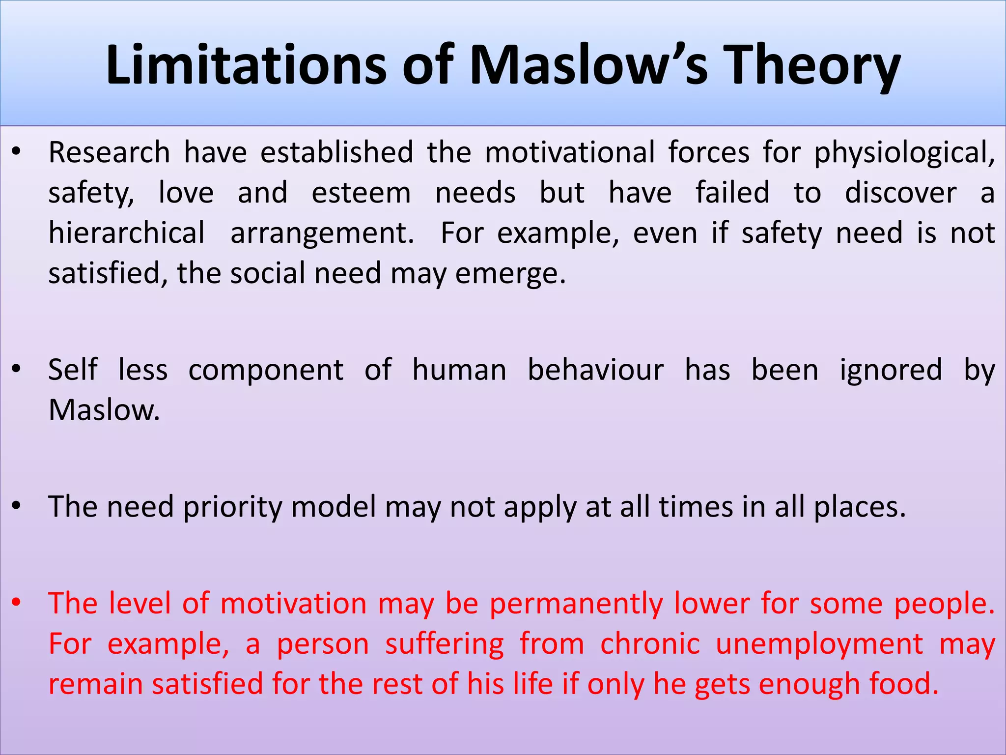 Limitations of Maslow’s Theory
• Research have established the motivational forces for physiological,
safety, love and esteem needs but have failed to discover a
hierarchical arrangement. For example, even if safety need is not
satisfied, the social need may emerge.
• Self less component of human behaviour has been ignored by
Maslow.
• The need priority model may not apply at all times in all places.
• The level of motivation may be permanently lower for some people.
For example, a person suffering from chronic unemployment may
remain satisfied for the rest of his life if only he gets enough food.
 