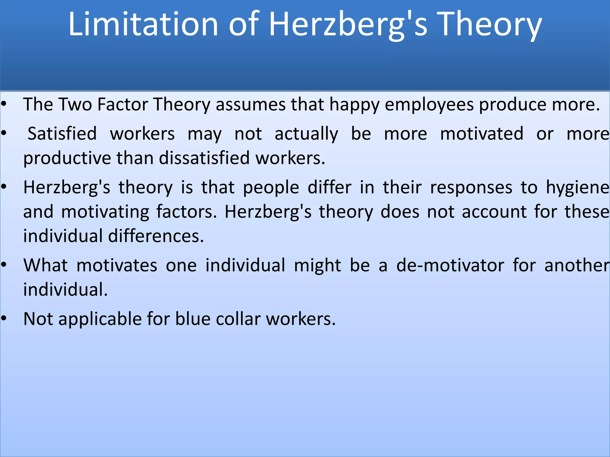 Limitation of Herzberg's Theory
• The Two Factor Theory assumes that happy employees produce more.
• Satisfied workers may not actually be more motivated or more
productive than dissatisfied workers.
• Herzberg's theory is that people differ in their responses to hygiene
and motivating factors. Herzberg's theory does not account for these
individual differences.
• What motivates one individual might be a de-motivator for another
individual.
• Not applicable for blue collar workers.
 