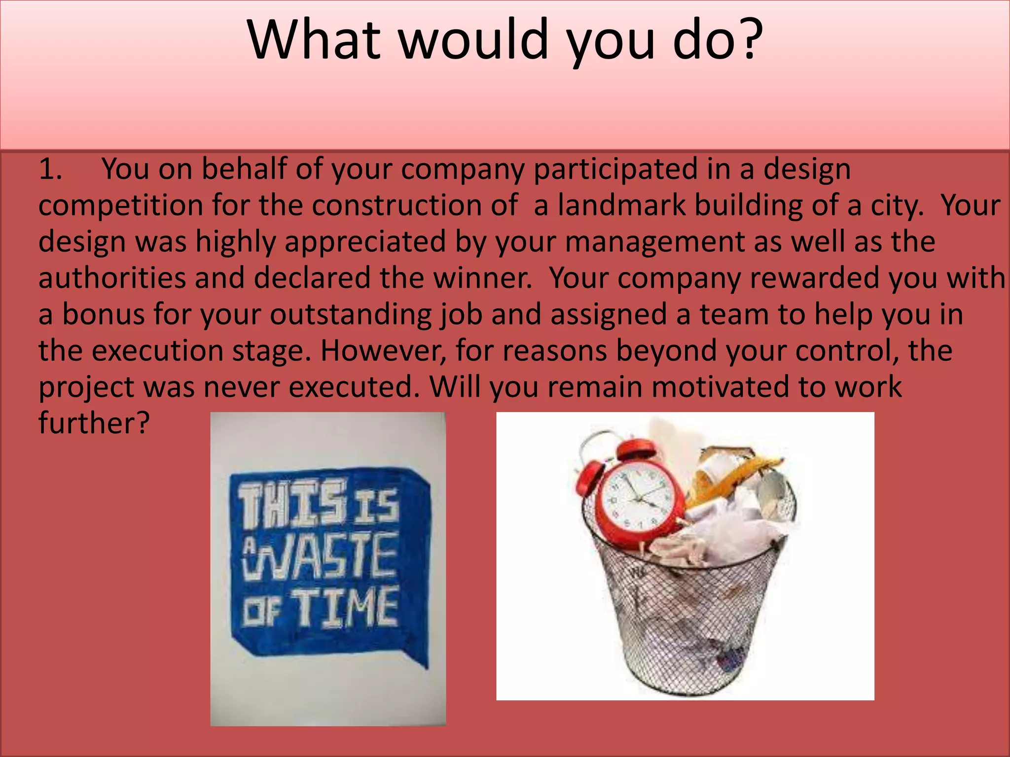 What would you do?
1. You on behalf of your company participated in a design
competition for the construction of a landmark building of a city. Your
design was highly appreciated by your management as well as the
authorities and declared the winner. Your company rewarded you with
a bonus for your outstanding job and assigned a team to help you in
the execution stage. However, for reasons beyond your control, the
project was never executed. Will you remain motivated to work
further?
 