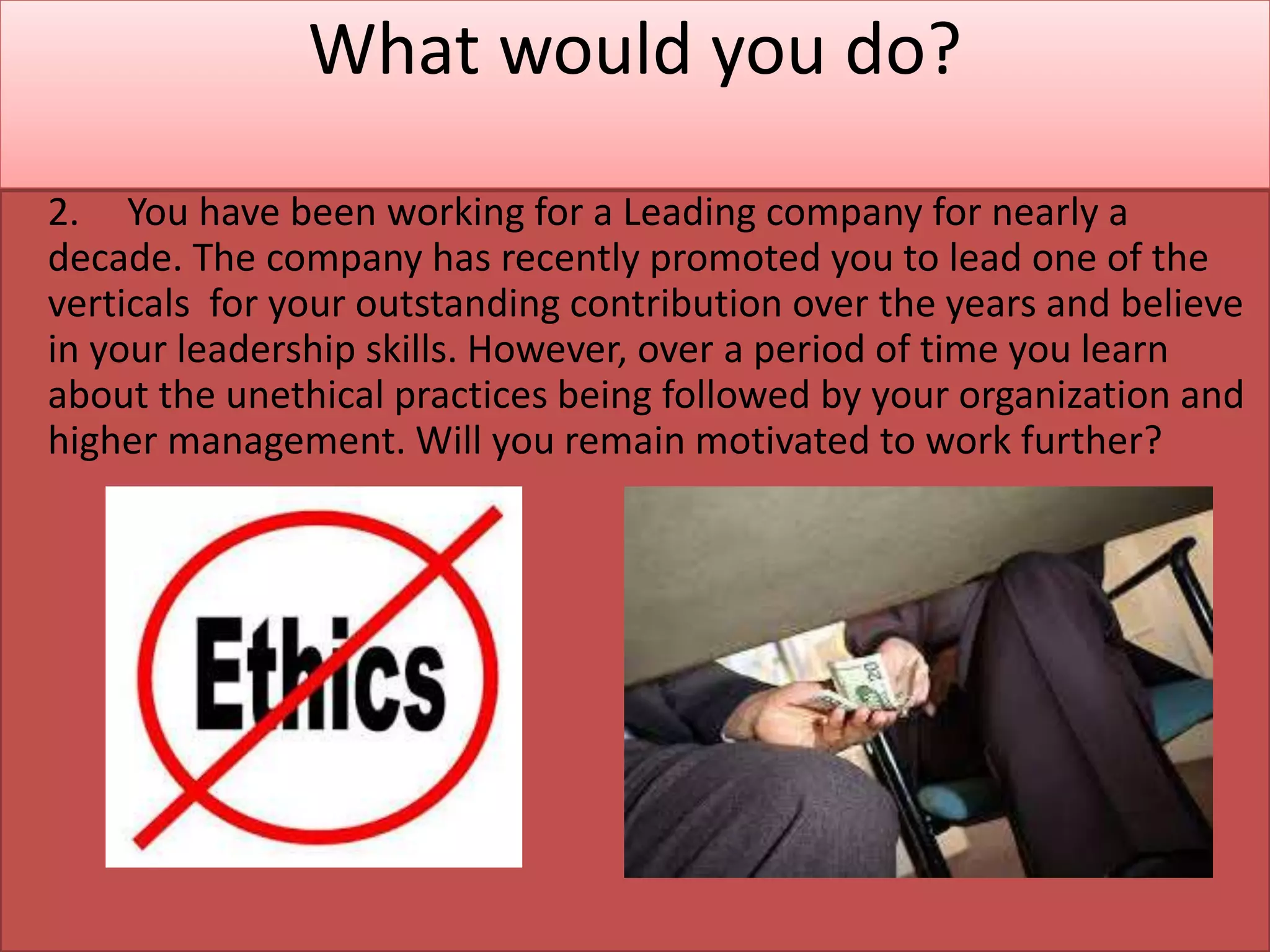 What would you do?
2. You have been working for a Leading company for nearly a
decade. The company has recently promoted you to lead one of the
verticals for your outstanding contribution over the years and believe
in your leadership skills. However, over a period of time you learn
about the unethical practices being followed by your organization and
higher management. Will you remain motivated to work further?
 