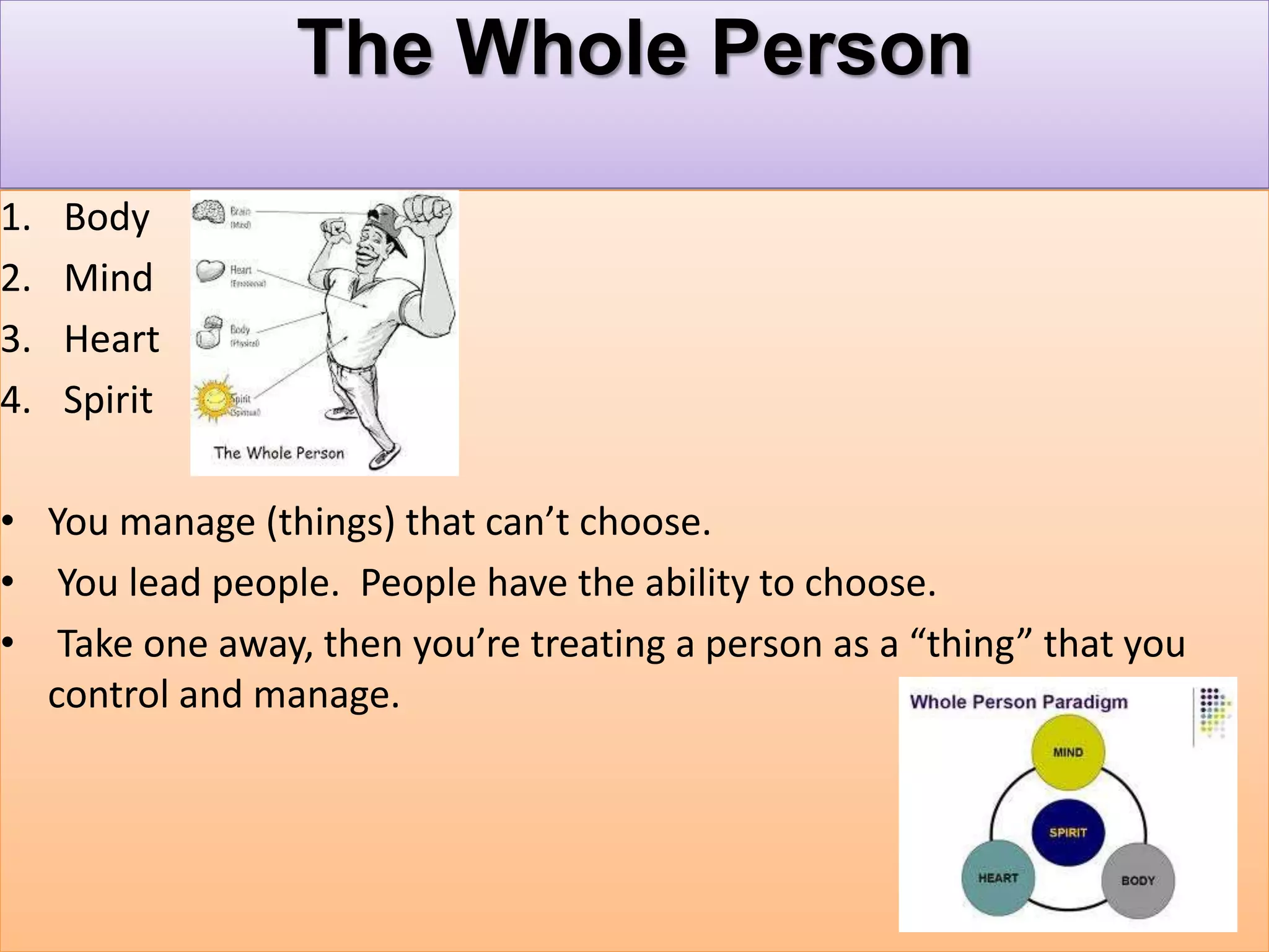 The Whole Person
1. Body
2. Mind
3. Heart
4. Spirit
• You manage (things) that can’t choose.
• You lead people. People have the ability to choose.
• Take one away, then you’re treating a person as a “thing” that you
control and manage.
 