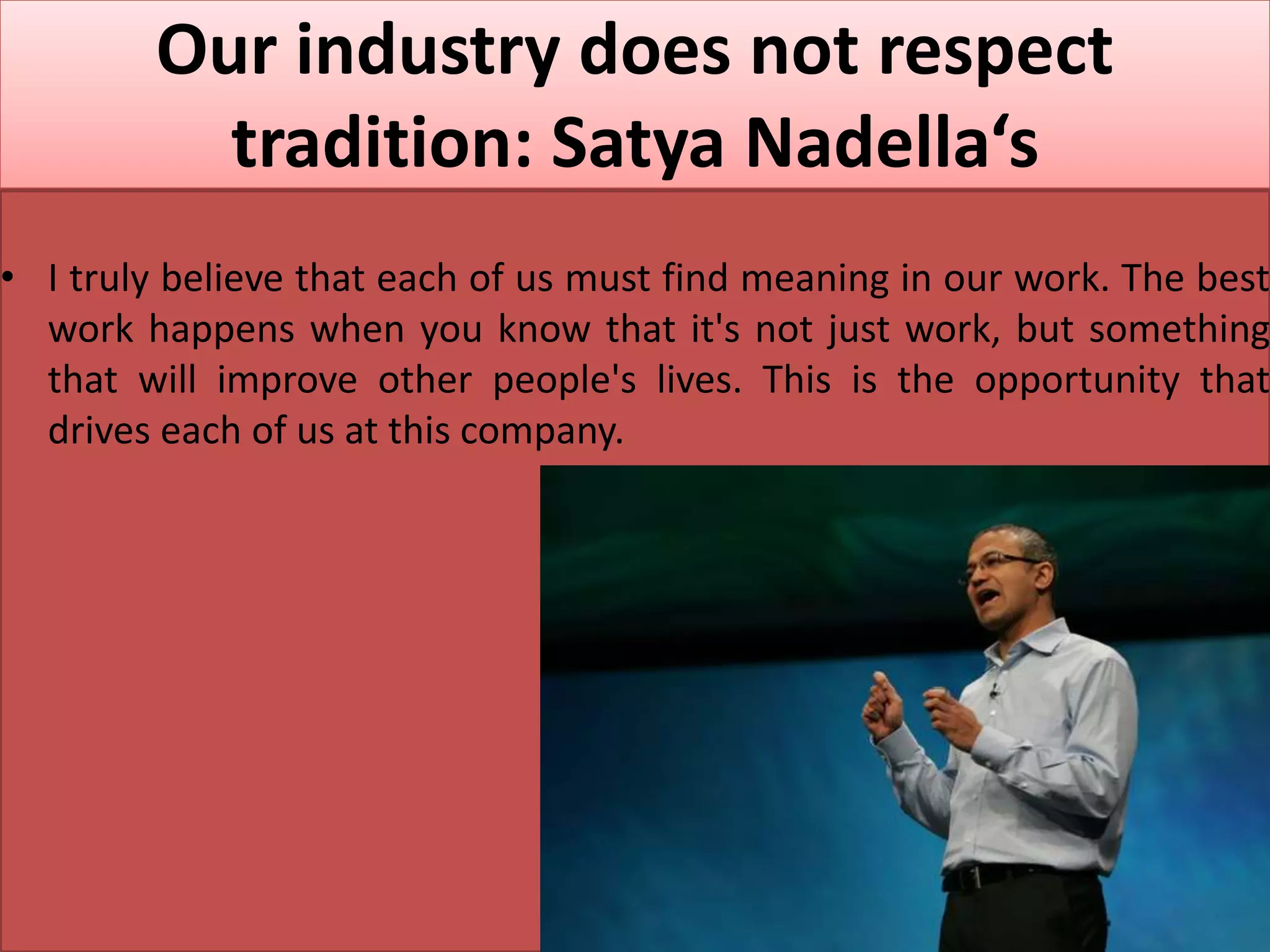 Our industry does not respect
tradition: Satya Nadella‘s
• I truly believe that each of us must find meaning in our work. The best
work happens when you know that it's not just work, but something
that will improve other people's lives. This is the opportunity that
drives each of us at this company.
 