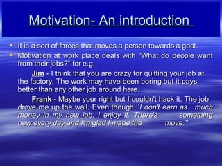 Motivation- An introduction  It is a sort of forces that moves a person towards a goal. Motivation at work place deals with &quot;What do people want from their jobs? for e.g. Jim  - I think that you are crazy for quitting your job at  the factory. The work may have been boring but it pays  better than any other job around here. Frank  - Maybe your right but I couldn't hack it. The job  drove me up the wall. Even though  I don't earn as  much money in my new job, I enjoy it. There's  something new every day and I'm glad I made the  move. 