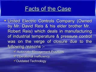 Facts of the Case United Electric Controls Company (Owned by Mr. David Reis & his elder brother Mr.  Robert Reis) which deals in manufacturing of industrial temperature & pressure control was on the verge of closure due to the following reasons :- Autocratic Management Practices Operational Inefficiency.  Outdated Technology 