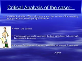 Critical Analysis of the case:-  In present situation, We could have turned the fortune of the company by application of following major initiatives : -  Work - Life balance. The Management could have hired the best consultancy to benchmark its operations & process. Personal Development Programs to identify their strength & weakness.  .Contd.   