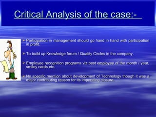 Critical Analysis of the case:-  Participation in management should go hand in hand with participation in profit. To build up Knowledge forum / Quality Circles in the company. Employee recognition programs viz best employee of the month / year, smiley cards etc. No specific mention about development of Technology though it was a major contributing reason for its impending closure.   