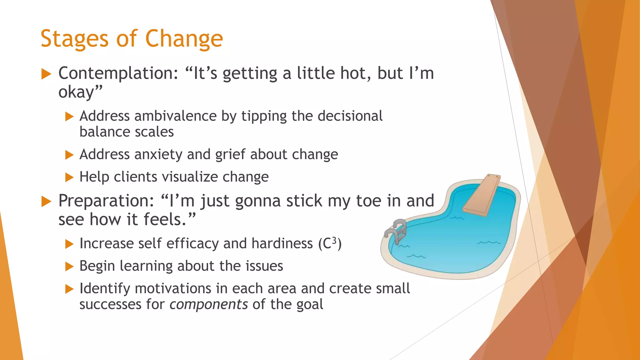 Stages of Change
 Contemplation: “It’s getting a little hot, but I’m
okay”
 Address ambivalence by tipping the decisional
balance scales
 Address anxiety and grief about change
 Help clients visualize change
 Preparation: “I’m just gonna stick my toe in and
see how it feels.”
 Increase self efficacy and hardiness (C3)
 Begin learning about the issues
 Identify motivations in each area and create small
successes for components of the goal
 
