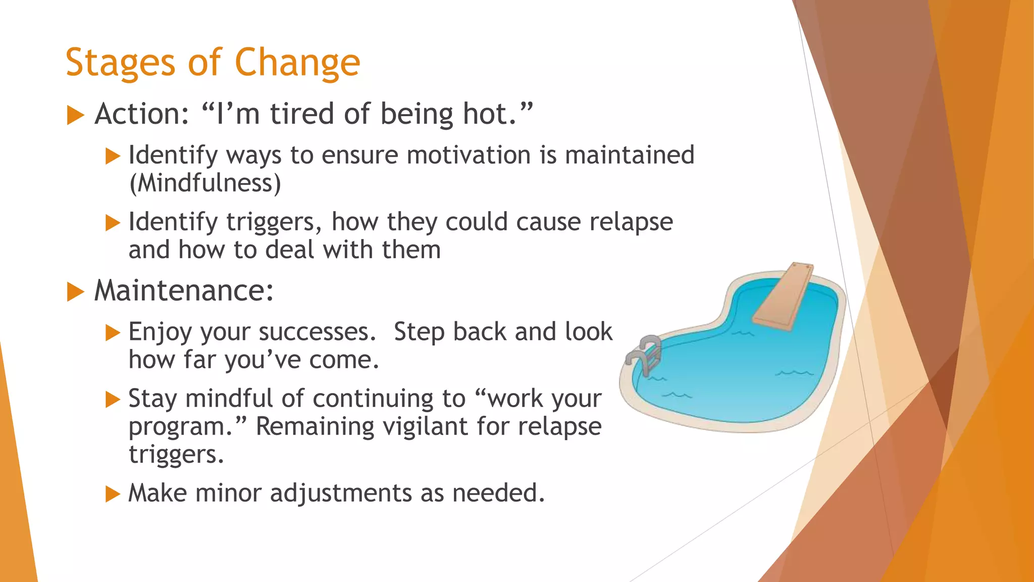 Stages of Change
 Action: “I’m tired of being hot.”
 Identify ways to ensure motivation is maintained
(Mindfulness)
 Identify triggers, how they could cause relapse
and how to deal with them
 Maintenance:
 Enjoy your successes. Step back and look
how far you’ve come.
 Stay mindful of continuing to “work your
program.” Remaining vigilant for relapse
triggers.
 Make minor adjustments as needed.
 
