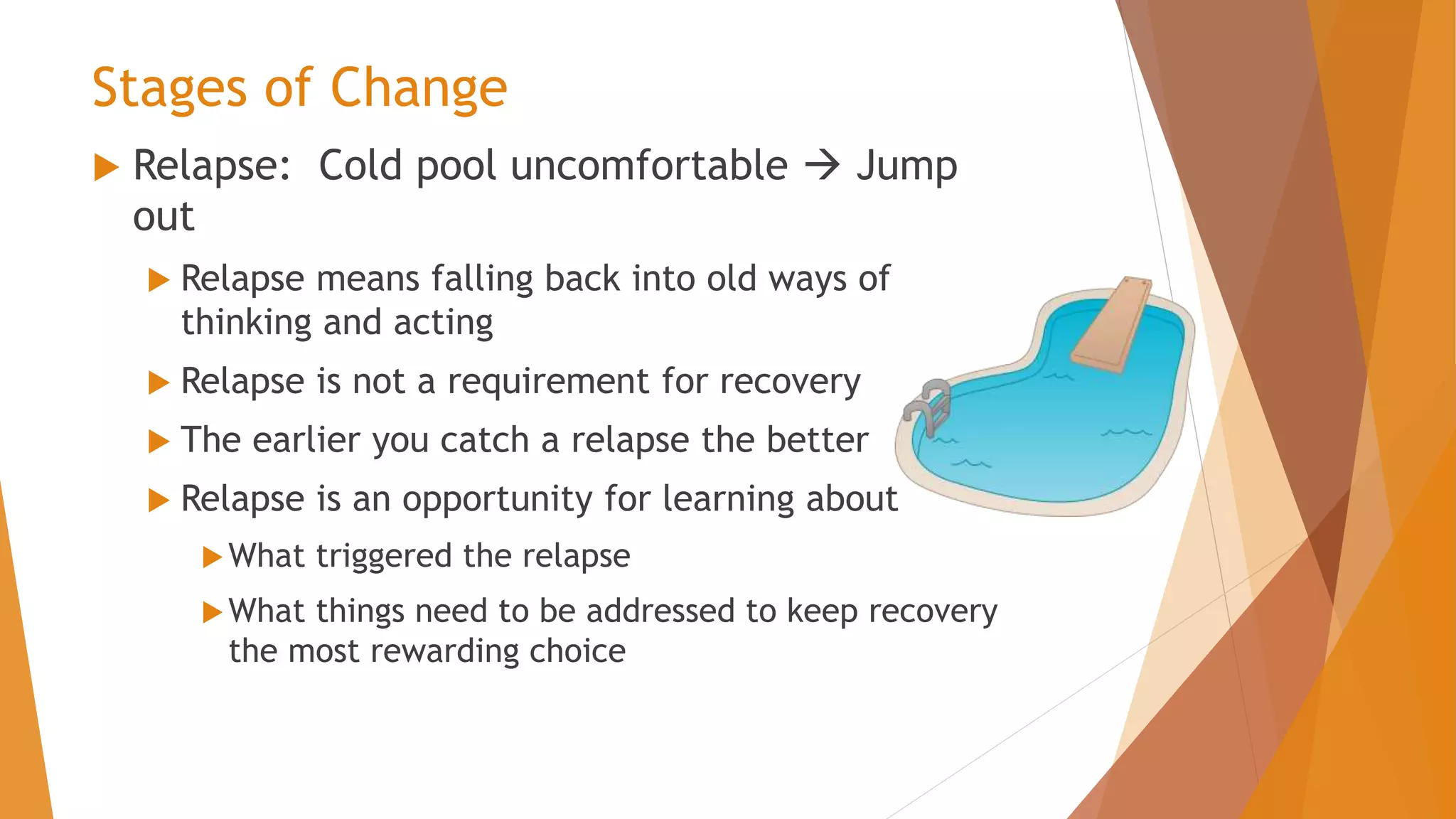 Stages of Change
 Relapse: Cold pool uncomfortable  Jump
out
 Relapse means falling back into old ways of
thinking and acting
 Relapse is not a requirement for recovery
 The earlier you catch a relapse the better
 Relapse is an opportunity for learning about
What triggered the relapse
What things need to be addressed to keep recovery
the most rewarding choice
 