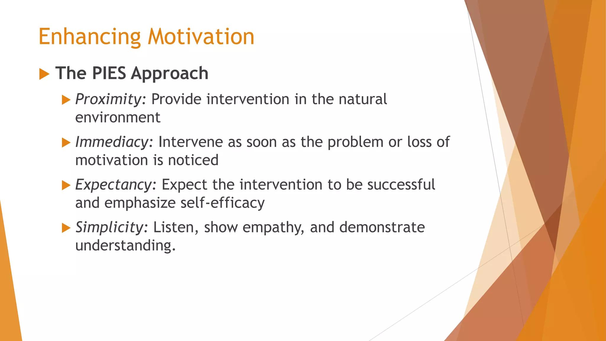 Enhancing Motivation
 The PIES Approach
 Proximity: Provide intervention in the natural
environment
 Immediacy: Intervene as soon as the problem or loss of
motivation is noticed
 Expectancy: Expect the intervention to be successful
and emphasize self-efficacy
 Simplicity: Listen, show empathy, and demonstrate
understanding.
 