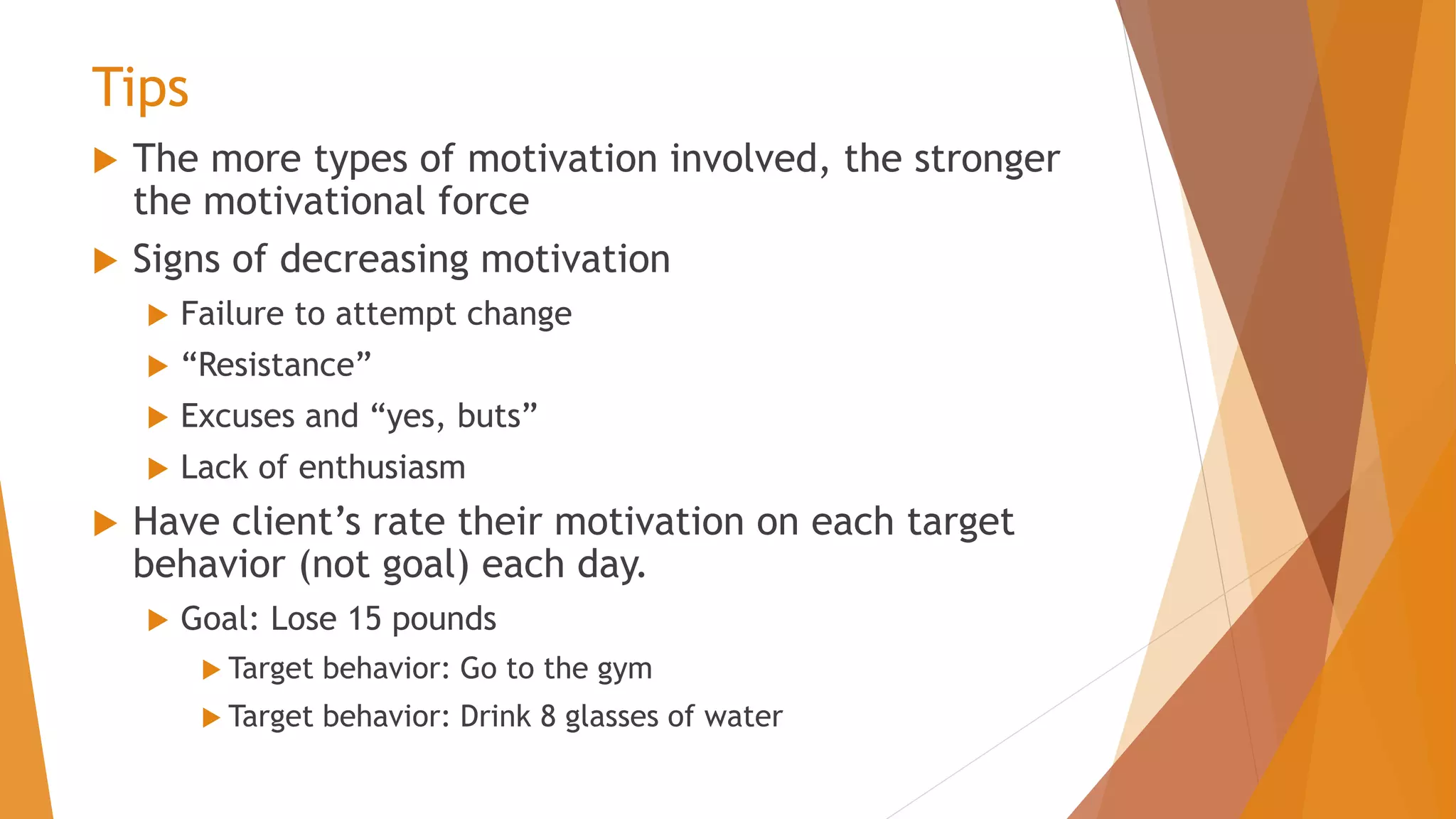 Tips
 The more types of motivation involved, the stronger
the motivational force
 Signs of decreasing motivation
 Failure to attempt change
 “Resistance”
 Excuses and “yes, buts”
 Lack of enthusiasm
 Have client’s rate their motivation on each target
behavior (not goal) each day.
 Goal: Lose 15 pounds
 Target behavior: Go to the gym
 Target behavior: Drink 8 glasses of water
 