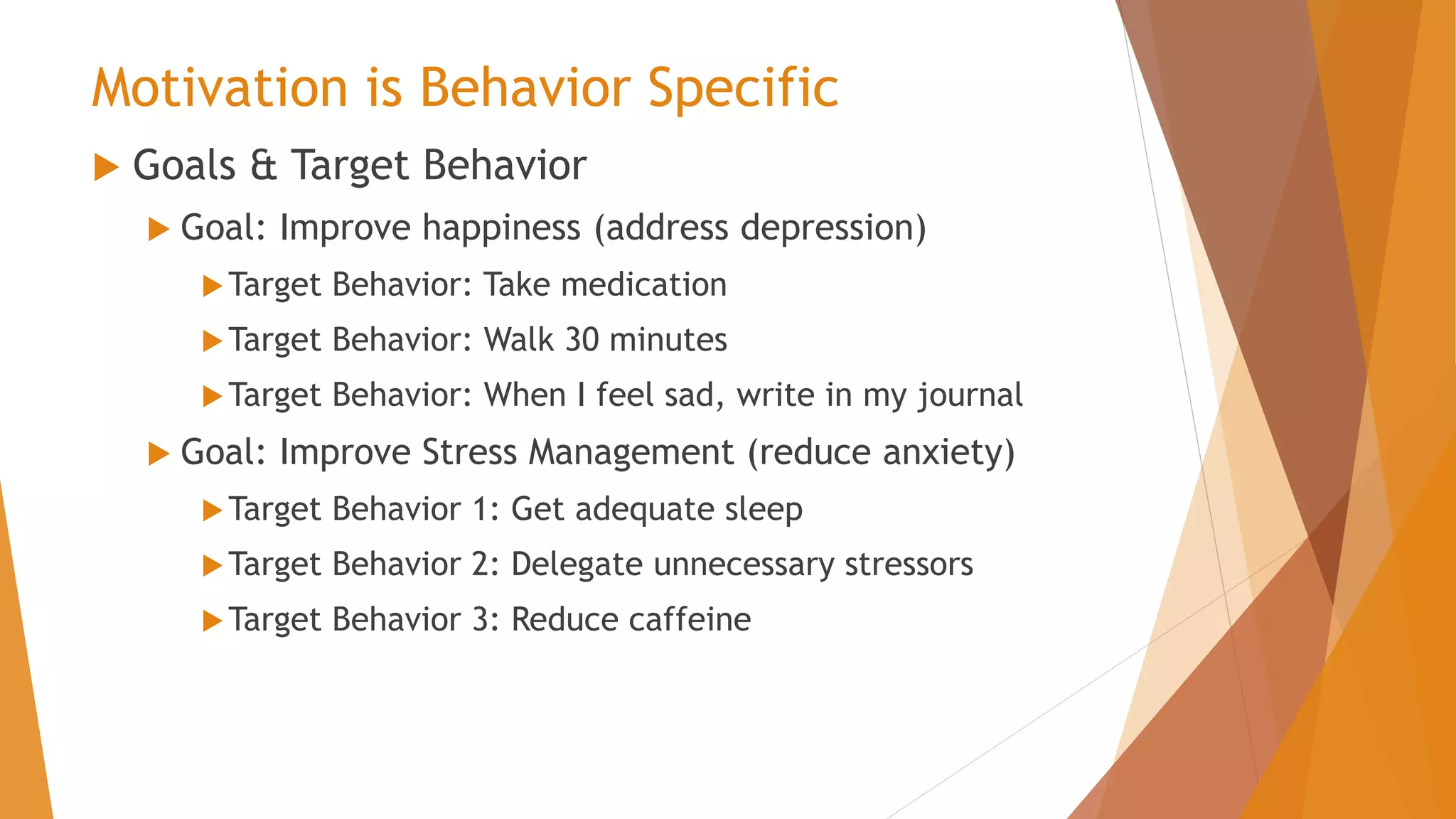 Motivation is Behavior Specific
 Goals & Target Behavior
 Goal: Improve happiness (address depression)
Target Behavior: Take medication
Target Behavior: Walk 30 minutes
Target Behavior: When I feel sad, write in my journal
 Goal: Improve Stress Management (reduce anxiety)
Target Behavior 1: Get adequate sleep
Target Behavior 2: Delegate unnecessary stressors
Target Behavior 3: Reduce caffeine
 