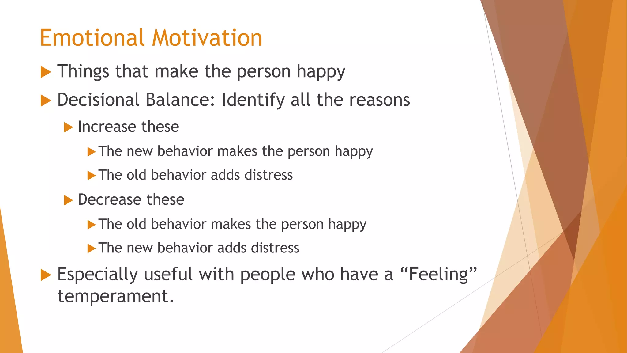 Emotional Motivation
 Things that make the person happy
 Decisional Balance: Identify all the reasons
 Increase these
The new behavior makes the person happy
The old behavior adds distress
 Decrease these
The old behavior makes the person happy
The new behavior adds distress
 Especially useful with people who have a “Feeling”
temperament.
 