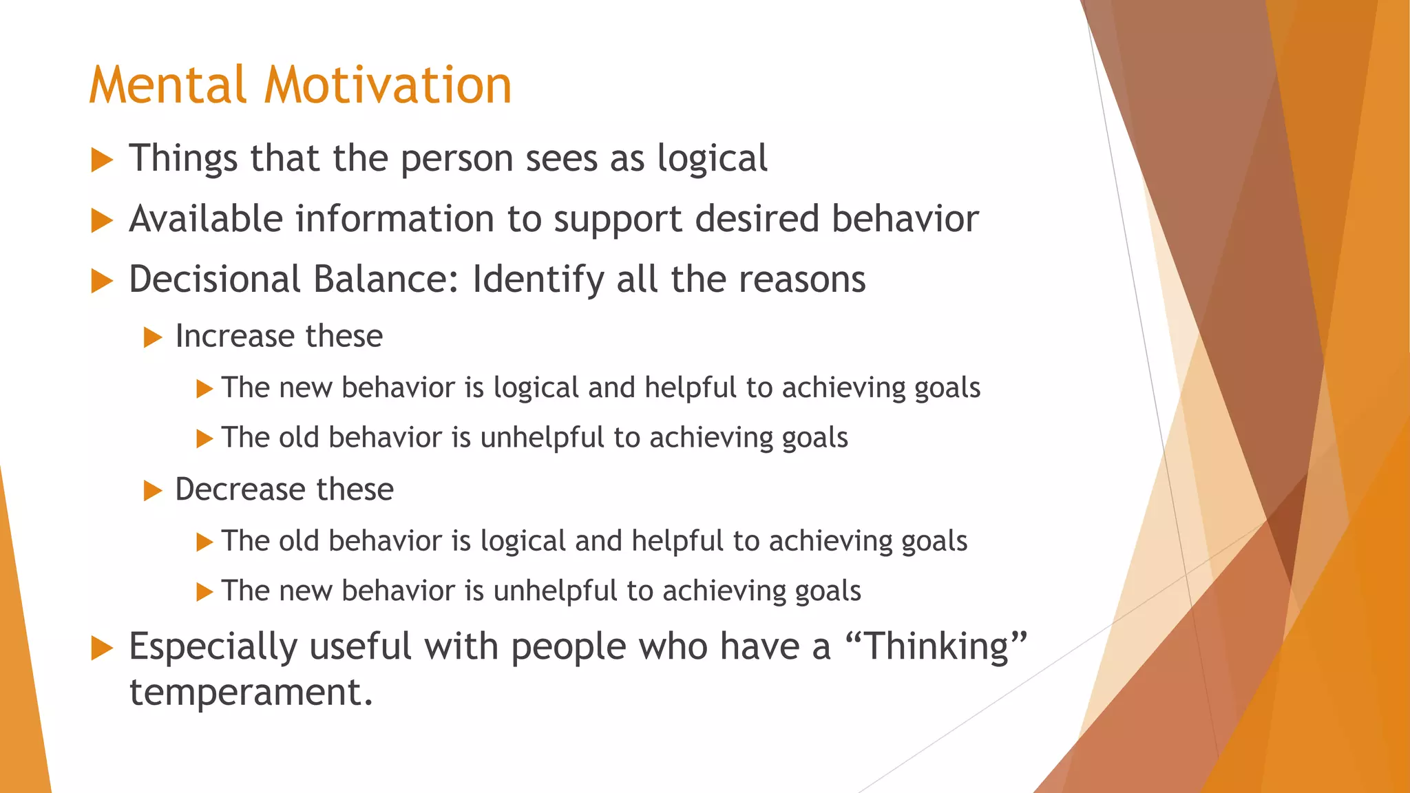 Mental Motivation
 Things that the person sees as logical
 Available information to support desired behavior
 Decisional Balance: Identify all the reasons
 Increase these
 The new behavior is logical and helpful to achieving goals
 The old behavior is unhelpful to achieving goals
 Decrease these
 The old behavior is logical and helpful to achieving goals
 The new behavior is unhelpful to achieving goals
 Especially useful with people who have a “Thinking”
temperament.
 