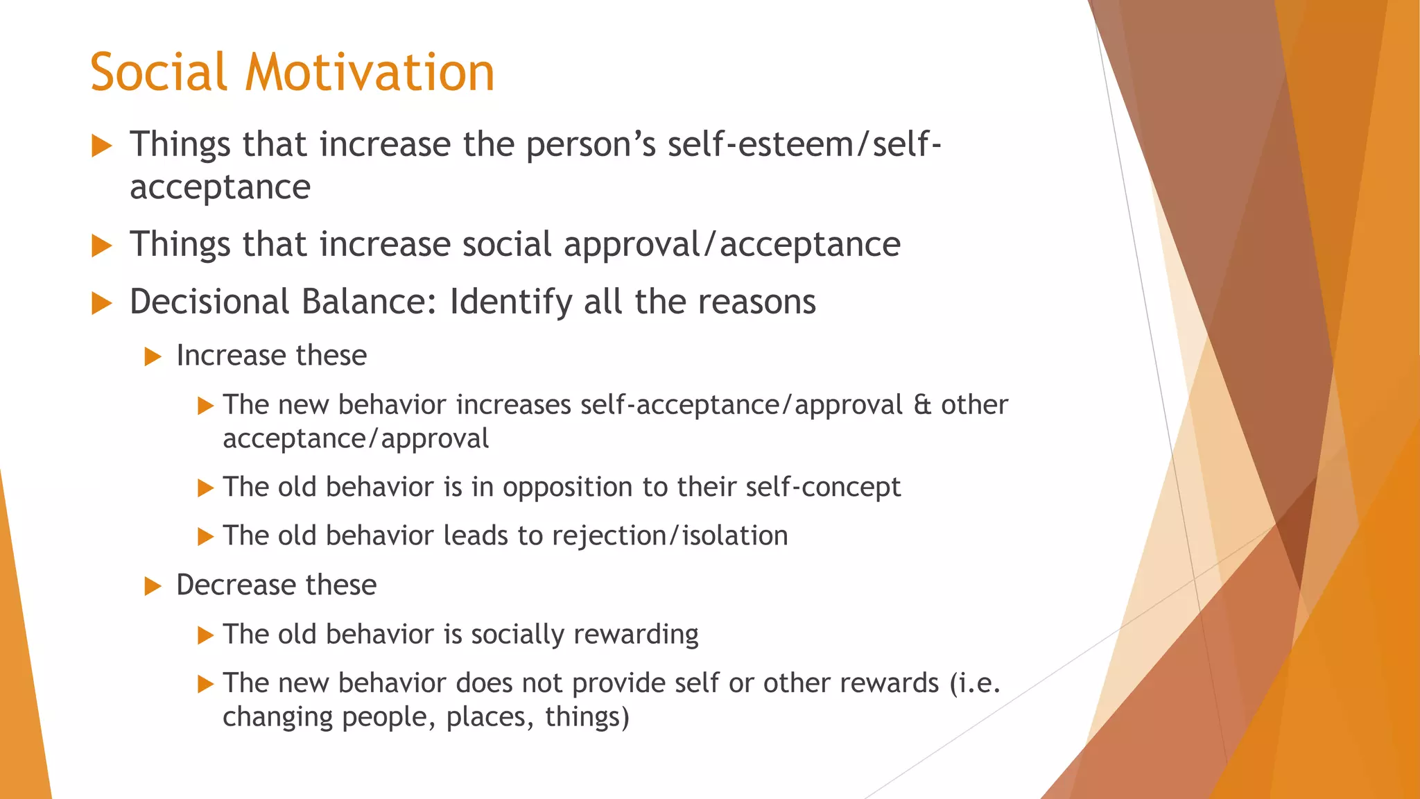 Social Motivation
 Things that increase the person’s self-esteem/self-
acceptance
 Things that increase social approval/acceptance
 Decisional Balance: Identify all the reasons
 Increase these
 The new behavior increases self-acceptance/approval & other
acceptance/approval
 The old behavior is in opposition to their self-concept
 The old behavior leads to rejection/isolation
 Decrease these
 The old behavior is socially rewarding
 The new behavior does not provide self or other rewards (i.e.
changing people, places, things)
 