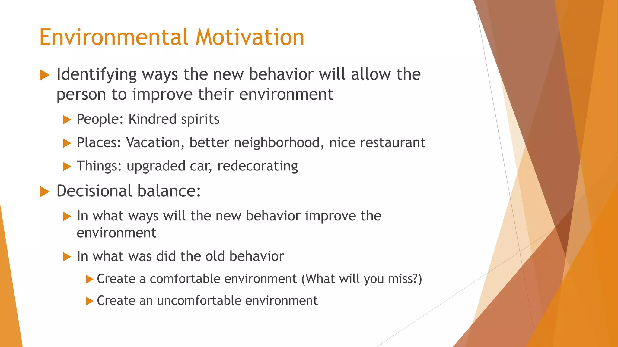 Environmental Motivation
 Identifying ways the new behavior will allow the
person to improve their environment
 People: Kindred spirits
 Places: Vacation, better neighborhood, nice restaurant
 Things: upgraded car, redecorating
 Decisional balance:
 In what ways will the new behavior improve the
environment
 In what was did the old behavior
 Create a comfortable environment (What will you miss?)
 Create an uncomfortable environment
 