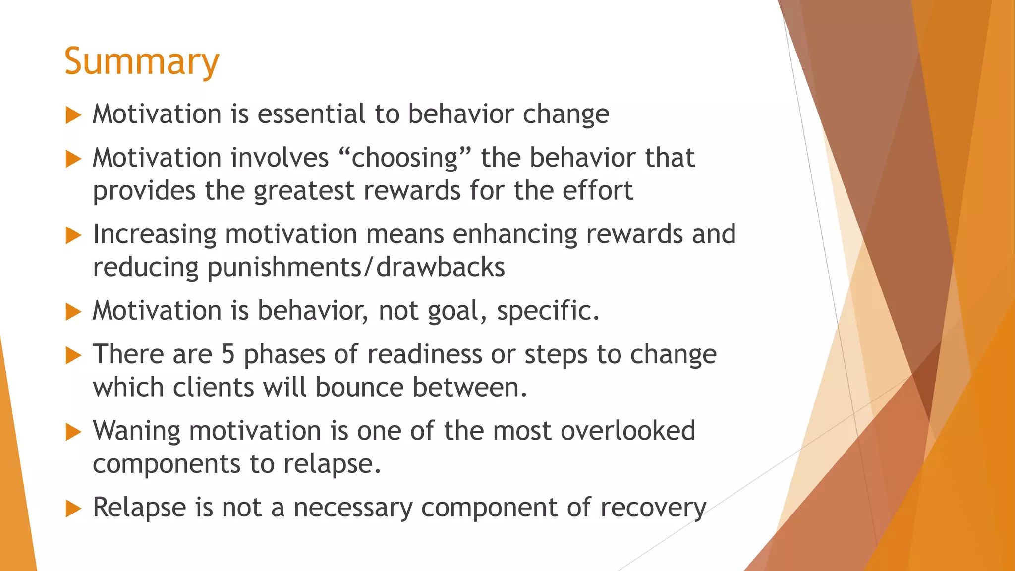 Summary
 Motivation is essential to behavior change
 Motivation involves “choosing” the behavior that
provides the greatest rewards for the effort
 Increasing motivation means enhancing rewards and
reducing punishments/drawbacks
 Motivation is behavior, not goal, specific.
 There are 5 phases of readiness or steps to change
which clients will bounce between.
 Waning motivation is one of the most overlooked
components to relapse.
 Relapse is not a necessary component of recovery
 