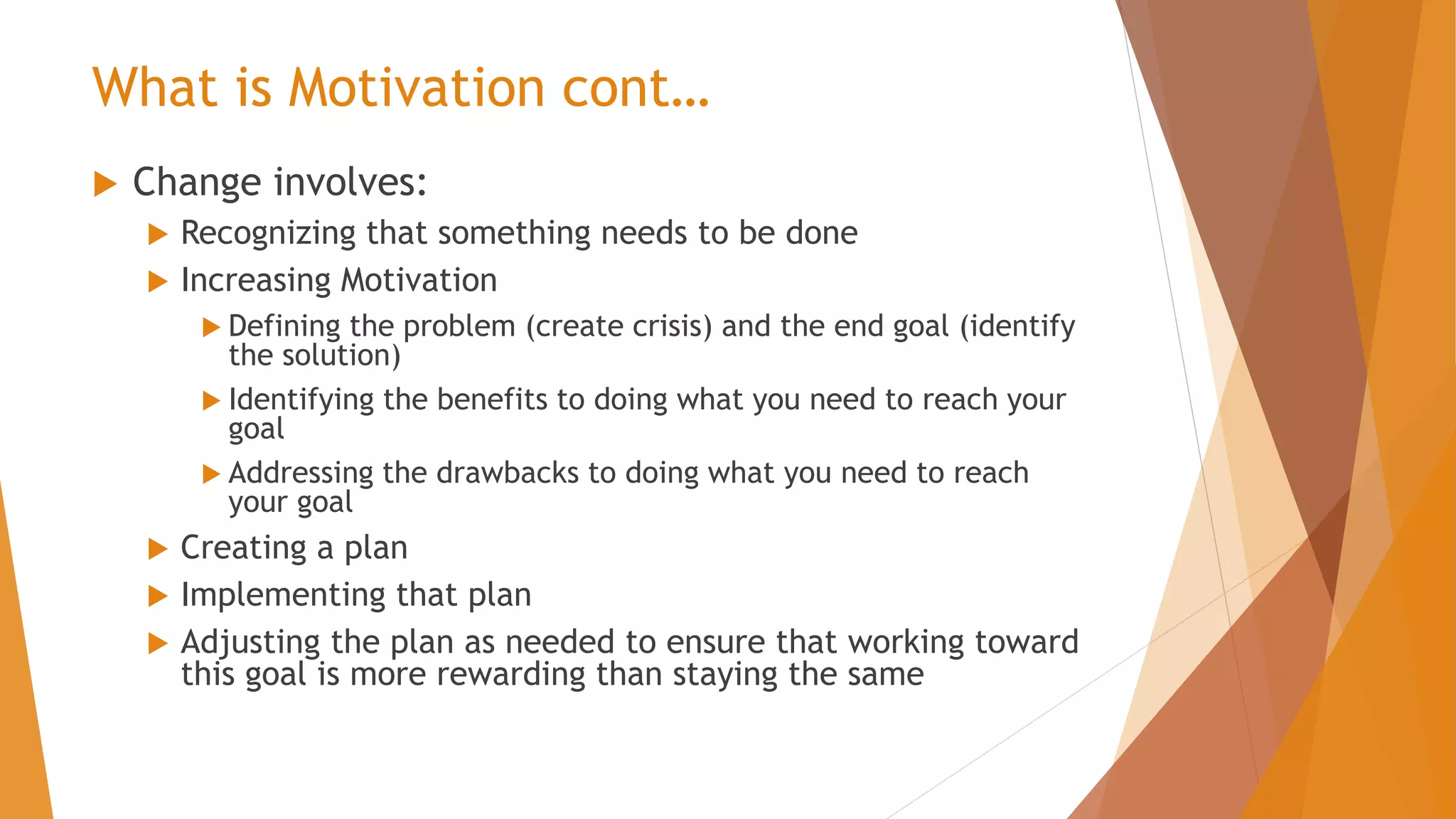 What is Motivation cont…
 Change involves:
 Recognizing that something needs to be done
 Increasing Motivation
 Defining the problem (create crisis) and the end goal (identify
the solution)
 Identifying the benefits to doing what you need to reach your
goal
 Addressing the drawbacks to doing what you need to reach
your goal
 Creating a plan
 Implementing that plan
 Adjusting the plan as needed to ensure that working toward
this goal is more rewarding than staying the same
 