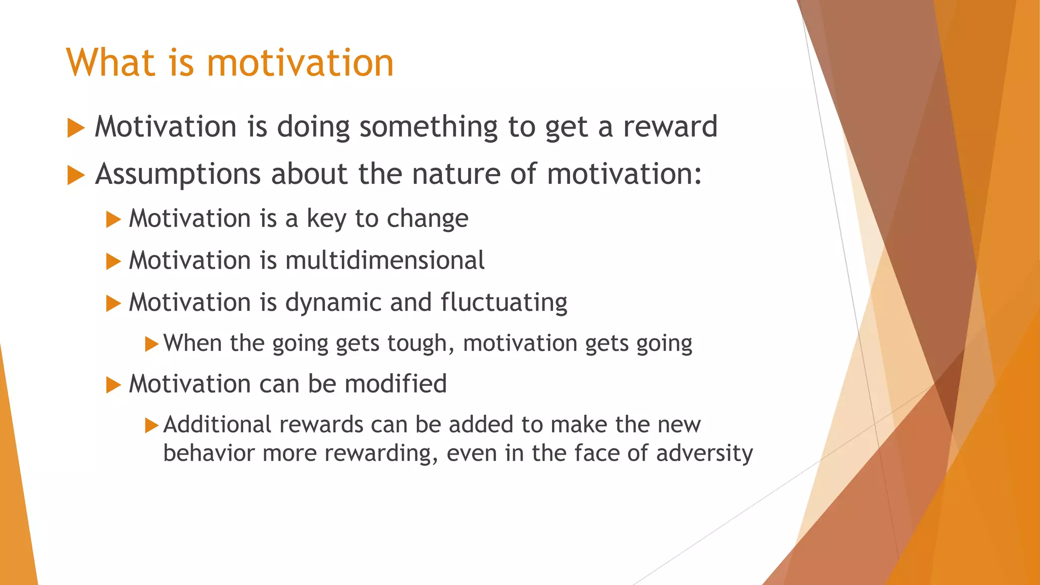 What is motivation
 Motivation is doing something to get a reward
 Assumptions about the nature of motivation:
 Motivation is a key to change
 Motivation is multidimensional
 Motivation is dynamic and fluctuating
When the going gets tough, motivation gets going
 Motivation can be modified
Additional rewards can be added to make the new
behavior more rewarding, even in the face of adversity
 