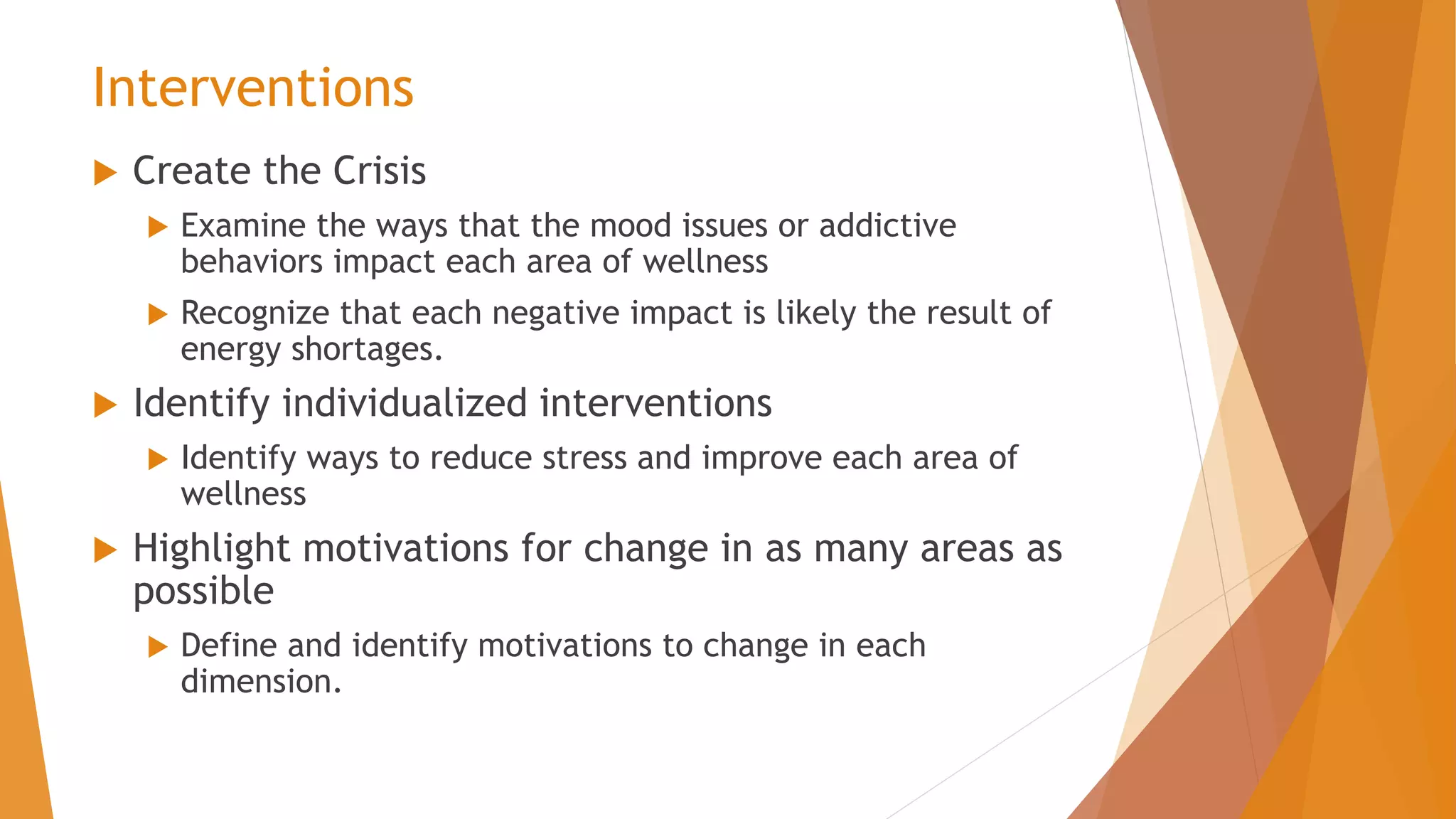 Interventions
 Create the Crisis
 Examine the ways that the mood issues or addictive
behaviors impact each area of wellness
 Recognize that each negative impact is likely the result of
energy shortages.
 Identify individualized interventions
 Identify ways to reduce stress and improve each area of
wellness
 Highlight motivations for change in as many areas as
possible
 Define and identify motivations to change in each
dimension.
 