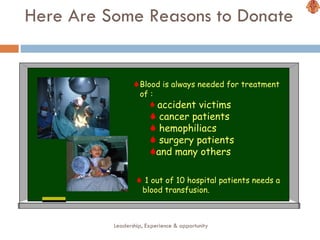 Here Are Some Reasons to Donate Leadership, Experience & opportunity Blood is always needed for treatment of : accident victims cancer patients hemophiliacs surgery patients and many others 1 out of 10 hospital patients needs a blood transfusion.  