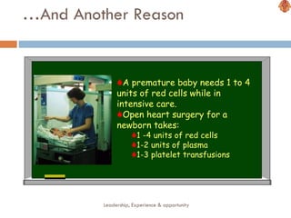 … And Another Reason Leadership, Experience & opportunity A premature baby needs 1 to 4 units of red cells while in intensive care. Open heart surgery for a newborn takes: 1 -4 units of red cells 1-2 units of plasma 1-3 platelet transfusions 