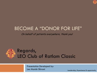 BECOME A “DONOR FOR LIFE” On behalf of patients everywhere, thank you! LEO Club of Ratlam Classic Regards, Leadership, Experience & opportunity Presentation Developed by: Leo Manish Shivani 