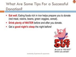 What Are Some Tips For a Successful Donation? Eat well .  Eating foods rich in iron helps prepare you to donate (red meat, raisins, beans, green veggies, cereal). Drink plenty of WATER  before and after you donate.  Get a  good night’s sleep  the night before! Leadership, Experience & opportunity Be sure to “PIG-OUT” before you donate! 