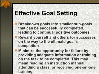 Effective Goal Setting Breakdown goals into smaller sub-goals that can be successfully completed, leading to continual positive outcomes Reward yourself and others for successes on the way to the ultimate goal’s completion Minimize the opportunity for failure by providing adequate information or training on the task to be completed. This may mean reading an instruction manual, attending a class, or receiving one-on-one training. 