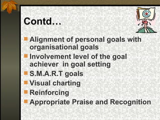 Contd… Alignment of personal goals with organisational goals Involvement level of the goal achiever  in goal setting S.M.A.R.T goals Visual charting Reinforcing Appropriate Praise and Recognition 