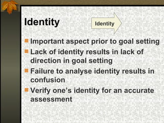 Identity  Important aspect prior to goal setting Lack of identity results in lack of direction in goal setting Failure to analyse identity results in confusion  Verify one’s identity for an accurate assessment  Identity 