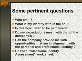 Some pertinent questions Who am I ? What is my identity with in the co. ? Is this how I wish to be perceived? Do my expectations mesh with that of the company’s ? Can the company provide me with opportunities that are in alignment with  the personal and professional identity ? Do the “Professional Identity Assessment” work sheet. 