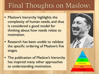 Final Thoughts on Maslow:
• Maslow’s hierarchy highlights the
complexity of human needs, and thus
is considered a good model for
thinking about how needs relate to
motivation.
• Research has been unable to validate
the speciﬁc ordering of Maslow’s ﬁve
stages.
• The publication of Maslow’s hierarchy
has inspired many other approaches
to understanding motivation.
 