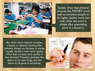 Studies show that physical
rewards like MONEY work
well to motivate people to
do higher quality work, but
only when the work is
simple (like assembling
parts in a factory).
But, when work requires complex,
creative, or abstract thinking (like
software design), an increase in money
actually results in lower work quality.
What does increase work quality in
this situation? Freedom, purpose, the
desire to try new things, and the
desire to be good at something.
 