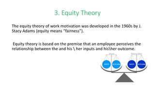 3. Equity Theory
The equity theory of work motivation was developed in the 1960s by J.
Stacy Adams (equity means “fairness”).
Equity theory is based on the premise that an employee perceives the
relationship between the and his  her inputs and hisher outcome.
 
